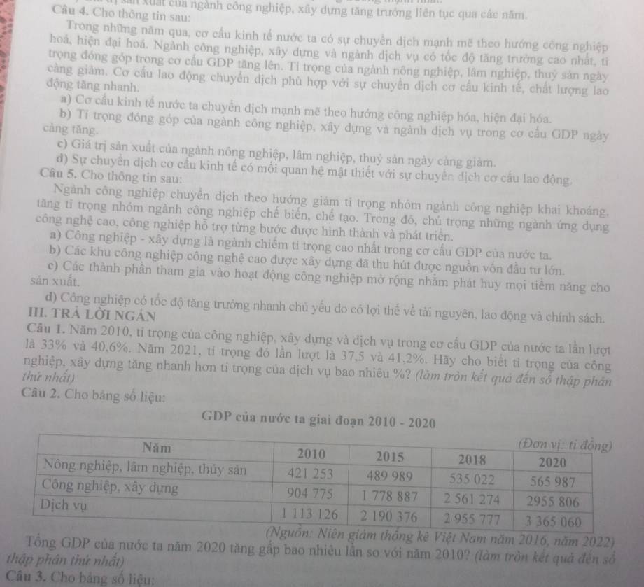 xân xuất của ngành công nghiệp, xây dựng tăng trưởng liên tục qua các năm.
Câu 4. Cho thông tin sau:
Trong những năm qua, cơ cầu kinh tế nước ta có sự chuyền dịch mạnh mẽ theo hướng công nghiệp
hoá, hiện đại hoá. Ngành công nghiệp, xây dựng và ngành dịch vụ có tốc độ tăng trưởng cao nhất, ti
trọng đóng góp trong cơ cầu GDP tăng lên. Ti trọng của ngành nông nghiệp, lâm nghiệp, thuỷ sản ngày
càng giảm. Cơ cấu lao động chuyền dịch phù hợp với sự chuyển dịch cơ cấu kinh tế, chất lượng lao
động tăng nhanh.
a) Cơ cầu kinh tế nước ta chuyển dịch mạnh mẽ theo hướng công nghiệp hóa, hiện đại hóa.
b) Tí trọng đóng góp của ngành công nghiệp, xây dựng và ngành dịch vụ trong cơ cầu GDP ngày
càng tǎng.
c) Giá trị sản xuất của ngành nông nghiệp, lâm nghiệp, thuỷ sản ngày cảng giảm.
d) Sự chuyển dịch cơ cầu kinh tế có mối quan hệ mật thiết với sự chuyển dịch cơ cấu lao động.
Câu 5. Cho thông tin sau:
Ngành công nghiệp chuyển dịch theo hướng giảm tỉ trọng nhóm ngành công nghiệp khai khoáng.
tăng tỉ trọng nhóm ngành công nghiệp chế biến, chế tạo. Trong đó, chú trọng những ngành ứng dụng
công nghệ cao, công nghiệp hỗ trợ từng bước được hình thành và phát triển.
a) Công nghiệp - xây dựng là ngành chiếm tỉ trọng cao nhất trong cơ cấu GDP của nước ta.
b) Các khu công nghiệp công nghệ cao được xây dựng đã thu hút được nguồn vốn đầu tư lớn.
c) Các thành phần tham gia vào hoạt động công nghiệp mở rộng nhằm phát huy mọi tiểm năng cho
sản xuất.
d) Công nghiệp có tốc độ tăng trưởng nhanh chủ yếu do có lợi thế về tài nguyên, lao động và chính sách.
III. TRÁ LỜI NGÁN
Câu 1. Năm 2010, tỉ trọng của công nghiệp, xây dựng và dịch vụ trong cơ cầu GDP của nước ta lần lượt
là 33% và 40,6%. Năm 2021, tỉ trọng đó lần lượt là 37,5 và 41,2%. Hãy cho biết tỉ trọng của công
nghiệp, xây dựng tăng nhanh hơn tỉ trọng của dịch vụ bao nhiêu %? (làm tròn kết quả đến số thập phân
thứ nhất)
Câu 2. Cho bảng số liệu:
GDP của nước ta giai đoạn 2010 - 2020
thông kê Việt Nam năm 2016, năm 2022)
Tổng GDP của nước ta năm 2020 tăng gấp bao nhiêu lần so với năm 2010? (làm tròn kết quả đến số
thập phân thứ nhất)
Câu 3. Cho bảng số liệu: