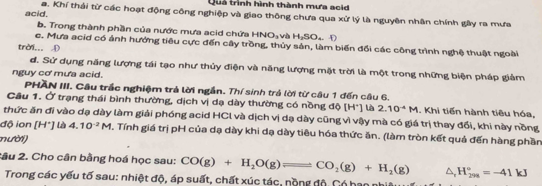 Quá trình hình thành mưa acid
acid.
a. Khí thải từ các hoạt động công nghiệp và giao thông chưa qua xử lý là nguyên nhân chính gây ra mưa
b. Trong thành phần của nước mưa acid chứa HNO_3 và H_2SO_4.f)
c. Mưa acid có ảnh hưởng tiêu cực đến cây trồng, thủy sản, làm biến đối các công trình nghệ thuật ngoài
trời... D
d. Sử dụng năng lượng tái tạo như thủy điện và năng lượng mặt trời là một trong những biện pháp giảm
nguy cơ mưa acid.
PHAN III. Câu trắc nghiệm trả lời ngắn. Thí sinh trả lời từ câu 1 đến câu 6.
Câu 1. Ở trạng thái bình thường, dịch vị dạ dày thường có nồng độ [H*] là 2.10^(-4)M. Khi tiến hành tiêu hóa,
thức ăn đi vào dạ dày làm giải phóng acid HCl và dịch vị dạ dày cũng vì vậy mà có giá trị thay đổi, khi này nồng
độ ion [H^+] là 4.10^(-2)M. Tính giá trị pH của dạ dày khi dạ dày tiêu hóa thức ăn. (làm tròn kết quả đến hàng phần
nười)
2âu 2. Cho cân bằng hoá học sau: CO(g)+H_2O(g)leftharpoons CO_2(g)+H_2(g) △ _rH_(298)°=-41kJ
Trong các yếu tố sau: nhiệt độ, áp suất, chất xúc tác, nộng độ. Có hao n