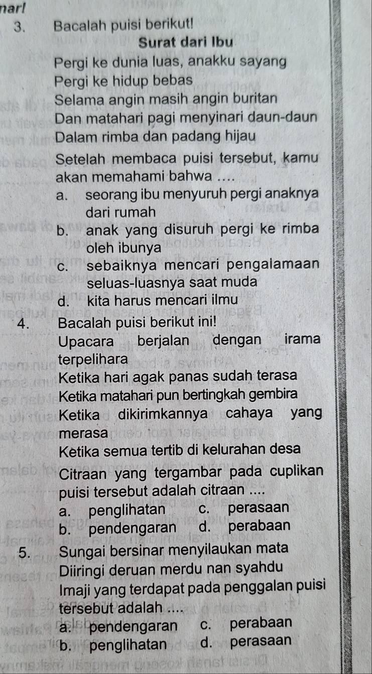 nar!
3. Bacalah puisi berikut!
Surat dari Ibu
Pergi ke dunia luas, anakku sayang
Pergi ke hidup bebas
Selama angin masih angin buritan
Dan matahari pagi menyinari daun-daun
Dalam rimba dan padang hijau
Setelah membaca puisi tersebut, kamu
akan memahami bahwa_
a. seorang ibu menyuruh pergi anaknya
dari rumah
b. anak yang disuruh pergi ke rimba
oleh ibunya
c. sebaiknya mencari pengalamaan
seluas-luasnya saat muda
d. kita harus mencari ilmu
4. Bacalah puisi berikut ini!
Upacara berjalan dengan irama
terpelihara
Ketika hari agak panas sudah terasa
Ketika matahari pun bertingkah gembira
Ketika dikirimkannya cahaya yan
merasa
Ketika semua tertib di kelurahan desa
Citraan yang tergambar pada cuplikan
puisi tersebut adalah citraan ....
a. penglihatan c. perasaan
b. pendengaran d. perabaan
5. Sungai bersinar menyilaukan mata
Diiringi deruan merdu nan syahdu
Imaji yang terdapat pada penggalan puisi
tersebut adalah ....
a. pendengaran c. perabaan
b. penglihatan d. perasaan