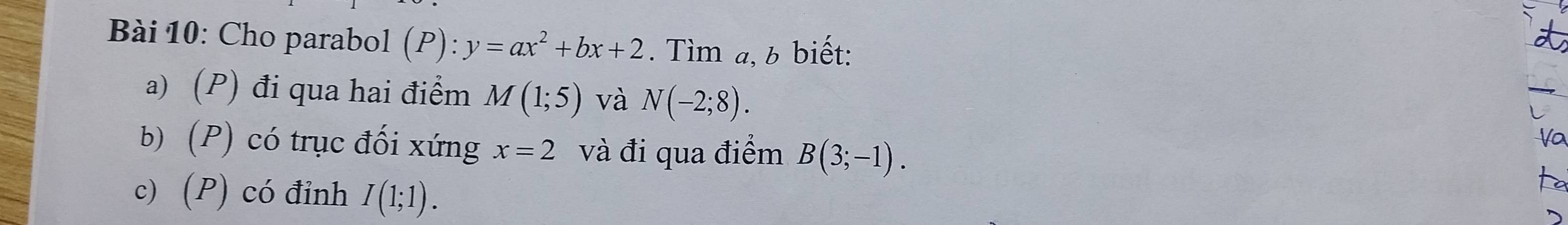 Cho parabol (P): y=ax^2+bx+2. Tìm a, b biết: 
a) (P) đi qua hai điểm M(1;5) và N(-2;8). 
b) (P) có trục đối xứng x=2 và đi qua điểm B(3;-1). 
Vo 
c) (P) có đỉnh I(1;1).