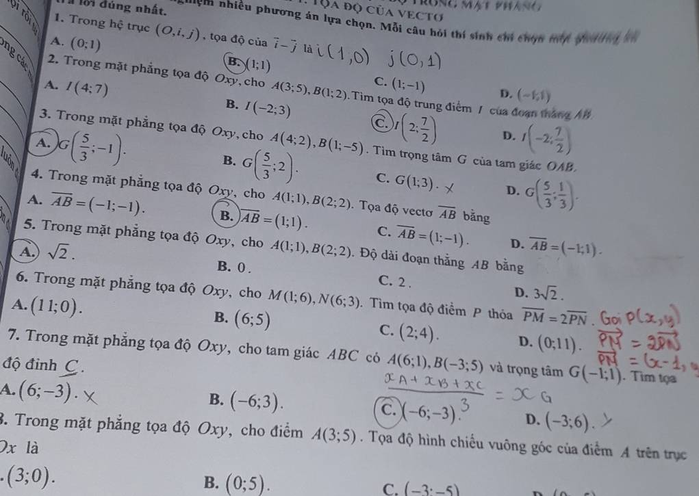 PTRONC MAT PN
l lội đúng nhất.
. Tộa độ của vectơ
s'Em nhiều phương án lựa chọn. Mỗi câu hỏi thí sinh chi chọn máy pilei kn
_2:1 1. Trong hệ trục (O,i,j) ,tọa độ của vector i-vector j là t
A. (0;1) B. )(1;1)
C. (1;-1) D. (-1,1)
_
2. Trong mặt phẳng tọa độ Oxy, cho A(3;5),B(1;2). Tim tọa độ trung điểm / của đoạn tháng AB
_A. I(4:7) I(-2;3) C I(2; 7/2 )
B.
3. Trong mặt phẳng tọa độ Oxy, cho A(4;2),B(1;-5)
D. I(-2; 7/2 )
A. G( 5/3 ;-1). G( 5/3 ;2).. Tìm trọng tâm G của tam giác OAB.
B.
C. G(1;3). X D. G( 5/3 ; 1/3 ).
4. Trong mặt phẳng tọa độ Oxy, cho A(1;1),B(2;2). Tọa độ vectơ overline AB bǎng
A. overline AB=(-1;-1). B. encloselongdiv AB=(1;1). C. overline AB=(1;-1). overline AB=(-1;1).
5. Trong mặt phẳng tọa độ Oxy, cho
D.
A. sqrt(2). A(1;1),B(2;2). Độ dài đoạn thắng AB bằng
B. 0 .
C. 2 .
D. 3sqrt(2).
6. Trong mặt phẳng tọa độ Oxy, cho M(1;6),N(6;3) Tìm tọa độ điểm P thỏa overline PM=2overline PN
A. (11;0). B. (6;5) C. (2;4).
D. (0;11).
7. Trong mặt phăng tọa độ Oxy, cho tam giác ABC có A(6;1),B(-3;5) và trọng tâm G(-1;1). Tim tọa
độ đinh C .
A. (6;-3).
B. (-6;3). (-6;-3) D. (-3;6)
C.
3. Trong mặt phẳng tọa độ Oxy, cho điểm A(3;5). Tọa độ hình chiều vuông góc của điểm A trên trục
Ox là
(3;0).
B. (0;5). C. (-3· -5) n