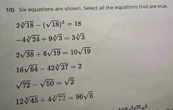 Six equations are shown. Select all the equations that are true,
2sqrt[3](18)-(sqrt(18))^3=18
-4sqrt[3](24)+9sqrt[3](3)=3sqrt[3](3)
2sqrt(38)+6sqrt(19)=10sqrt(19)
16sqrt(64)-42sqrt[3](27)=2
sqrt(72)-sqrt(50)=sqrt(2)
12sqrt[3](45)+4sqrt[3](72)=96sqrt(6)
100a^3+35x^9