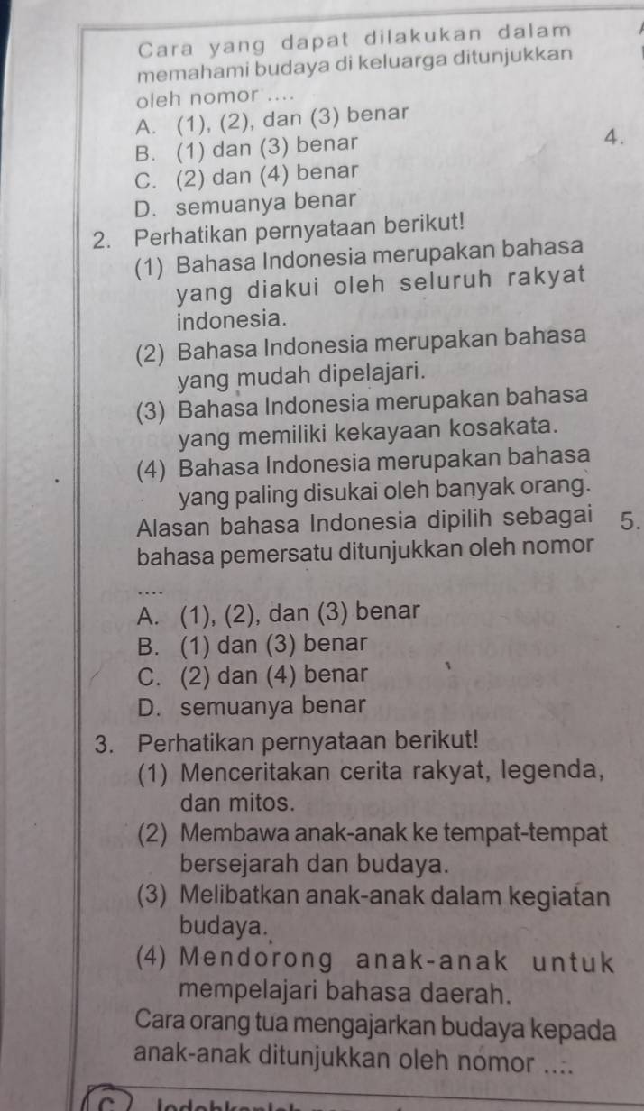 Cara yang dapat dilakukan dalam
memahami budaya di keluarga ditunjukkan
oleh nomor ....
A. (1), (2), dan (3) benar
B. (1) dan (3) benar
4.
C. (2) dan (4) benar
D. semuanya benar
2. Perhatikan pernyataan berikut!
(1) Bahasa Indonesia merupakan bahasa
yang diakui oleh seluruh rakyat
indonesia.
(2) Bahasa Indonesia merupakan bahasa
yang mudah dipelajari.
(3) Bahasa Indonesia merupakan bahasa
yang memiliki kekayaan kosakata.
(4) Bahasa Indonesia merupakan bahasa
yang paling disukai oleh banyak orang.
Alasan bahasa Indonesia dipilih sebagai 5.
bahasa pemersatu ditunjukkan oleh nomor
_
A. (1), (2), dan (3) benar
B. (1) dan (3) benar
C. (2) dan (4) benar
D. semuanya benar
3. Perhatikan pernyataan berikut!
(1) Menceritakan cerita rakyat, legenda,
dan mitos.
(2) Membawa anak-anak ke tempat-tempat
bersejarah dan budaya.
(3) Melibatkan anak-anak dalam kegiatan
budaya.
(4) Mendorong anak-anak untuk
mempelajari bahasa daerah.
Cara orang tua mengajarkan budaya kepada
anak-anak ditunjukkan oleh nomor ....