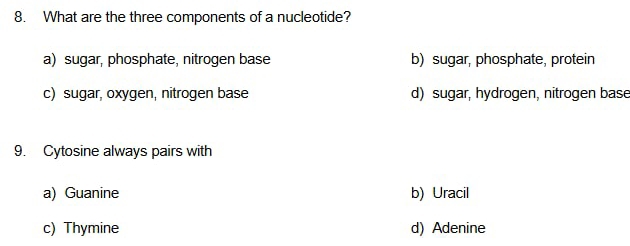 What are the three components of a nucleotide?
a) sugar, phosphate, nitrogen base b) sugar, phosphate, protein
c) sugar, oxygen, nitrogen base d) sugar, hydrogen, nitrogen base
9. Cytosine always pairs with
a) Guanine b) Uracil
c) Thymine d) Adenine