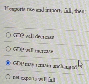 If exports rise and imports fall, then:
GDP will decrease.
GDP will increase.
GDP may remain unchanged.
net exports will fall.