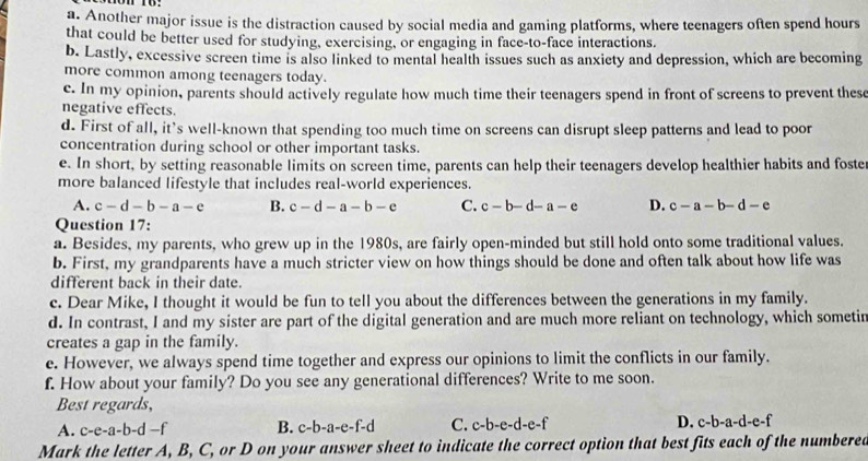 Another major issue is the distraction caused by social media and gaming platforms, where teenagers often spend hours
that could be better used for studying, exercising, or engaging in face-to-face interactions.
b. Lastly, excessive screen time is also linked to mental health issues such as anxiety and depression, which are becoming
more common among teenagers today.
c. In my opinion, parents should actively regulate how much time their teenagers spend in front of screens to prevent these
negative effects.
d. First of all, it's well-known that spending too much time on screens can disrupt sleep patterns and lead to poor
concentration during school or other important tasks.
e. In short, by setting reasonable limits on screen time, parents can help their teenagers develop healthier habits and foste
more balanced lifestyle that includes real-world experiences.
A. c-d-b-a-e B. c-d-a-b-e C. c-b-d-a-e D. c-a-b-d-e
Question 17:
a. Besides, my parents, who grew up in the 1980s, are fairly open-minded but still hold onto some traditional values.
b. First, my grandparents have a much stricter view on how things should be done and often talk about how life was
different back in their date.
c. Dear Mike, I thought it would be fun to tell you about the differences between the generations in my family.
d. In contrast, I and my sister are part of the digital generation and are much more reliant on technology, which sometir
creates a gap in the family.
e. However, we always spend time together and express our opinions to limit the conflicts in our family.
f. How about your family? Do you see any generational differences? Write to me soon.
Best regards,
A. c-e-a-b-d- B. c-b-a-e-f-d C. c-b- e-d-e -f D. c-b-a-d-e-f
Mark the letter A, B, C, or D on your answer sheet to indicate the correct option that best fits each of the numbered