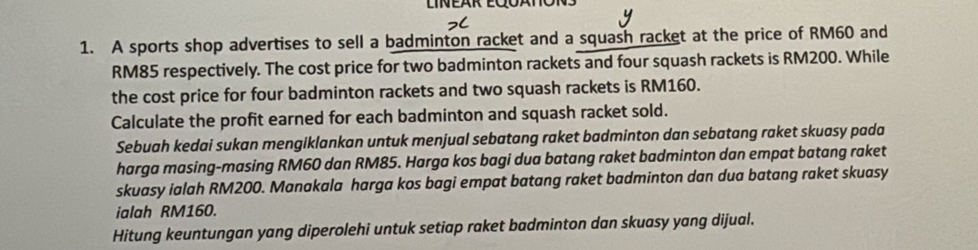 A sports shop advertises to sell a badminton racket and a squash racket at the price of RM60 and
RM85 respectively. The cost price for two badminton rackets and four squash rackets is RM200. While 
the cost price for four badminton rackets and two squash rackets is RM160. 
Calculate the profit earned for each badminton and squash racket sold. 
Sebuah kedai sukan mengiklankan untuk menjual sebatang raket badminton dan sebatang raket skuasy pada 
harga masing-masing RM60 dan RM85. Harga kos bagi dua batang raket badminton dan empat batang raket 
skuasy ialah RM200. Manakala harga kos bagi empat batang raket badminton dan dua batang raket skuasy 
ialah RM160. 
Hitung keuntungan yang diperolehi untuk setiap raket badminton dan skuasy yang dijual.