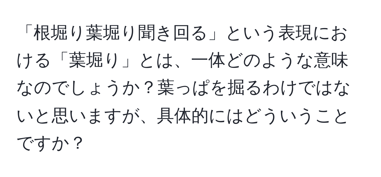 「根堀り葉堀り聞き回る」という表現における「葉堀り」とは、一体どのような意味なのでしょうか？葉っぱを掘るわけではないと思いますが、具体的にはどういうことですか？