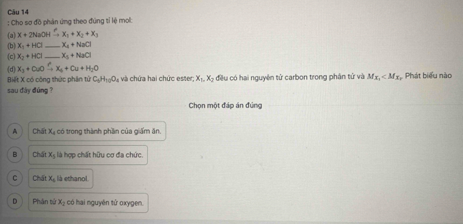 Cho sơ đồ phản ứng theo đứng tỉ lệ mol:
(a) X+2NaOH → x_1+x_2+x_3
(b) X_1+HCl _ X_4+NaCl
(c) X_2+HCl _ X_5+NaCl
(d) X_3+CuOxrightarrow r^nX_6+Cu+H_2O
Biết X có công thức phân tử C_6H_10O_4 và chứa hai chức ester; X_1, X_2 đều có hai nguyên tử carbon trong phân tử và M_X_1 Phát biểu nào
sau đây đúng ?
Chọn một đáp án đúng
A Chất X_4 có trong thành phần của giấm ăn.
B Chất X_5 là hợp chất hữu cơ đa chức.
C Chất x_6 là ethanol,
D Phân tử x_2 có hai nguyên tử oxygen.