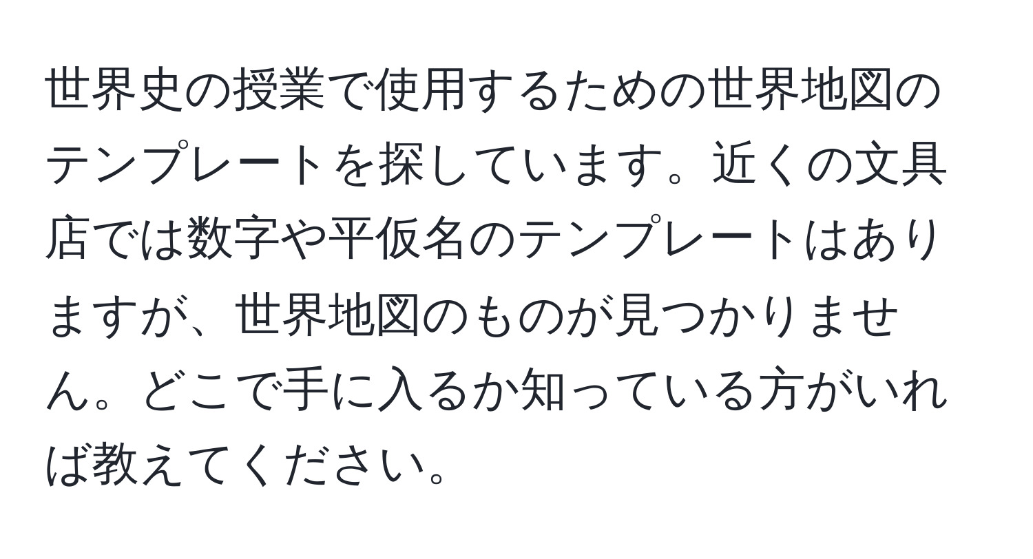 世界史の授業で使用するための世界地図のテンプレートを探しています。近くの文具店では数字や平仮名のテンプレートはありますが、世界地図のものが見つかりません。どこで手に入るか知っている方がいれば教えてください。