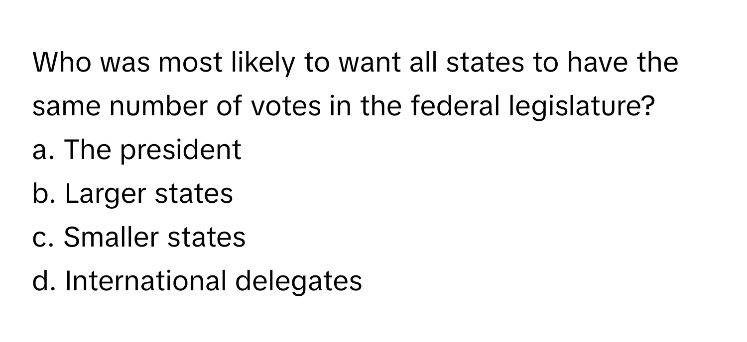 Who was most likely to want all states to have the same number of votes in the federal legislature? 

a. The president 
b. Larger states 
c. Smaller states 
d. International delegates