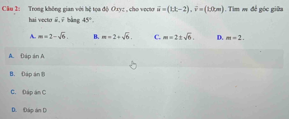 Trong không gian với hệ tọa độ Oxyz , cho vectơ vector u=(1;1;-2), vector v=(1;0;m). Tìm m để góc giữa
hai vecto vector u, vector v bằng 45°.
A. m=2-sqrt(6). B. m=2+sqrt(6). C. m=2± sqrt(6). D. m=2.
A. Đáp án A
B. Đáp án B
C. Đáp án C
D. Đáp án D