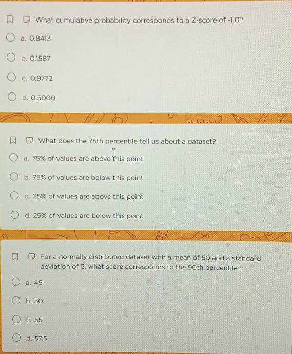 What cumulative probability corresponds to a Z-score of -1.0?
a. 0.8413
b. 0.1587
c. 0.9772
d. 0.5000
What does the 75th percentile tell us about a dataset?
a. 75% of values are above this point
b. 75% of values are below this point
c. 25% of values are above this point
d. 25% of values are below this point
For a normally distributed dataset with a mean of 50 and a standard
deviation of 5, what score corresponds to the 90th percentile?
a. 45
b. 50
c. 55
d. 57.5