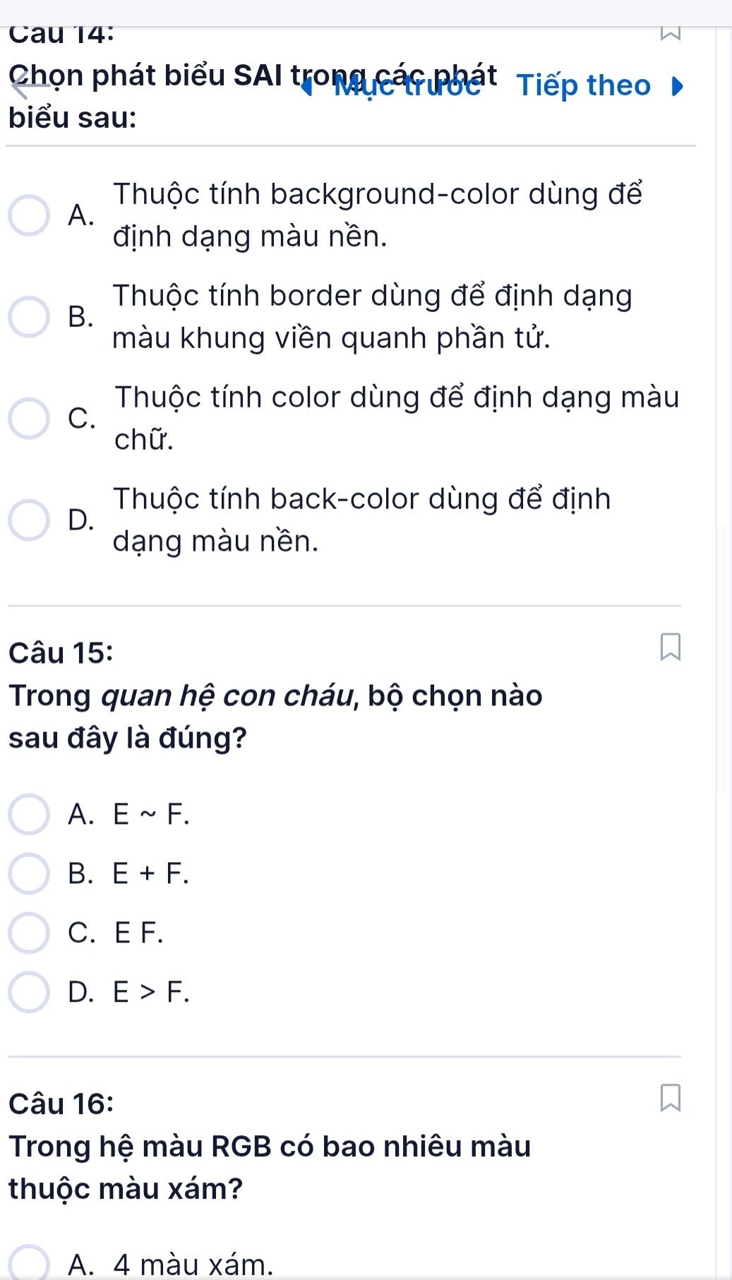 Cau 14:
Chọn phát biểu SAI trong các phát Tiếp theo
biểu sau:
Thuộc tính background-color dùng để
A.
định dạng màu nền.
Thuộc tính border dùng để định dạng
B.
màu khung viền quanh phần tử.
Thuộc tính color dùng để định dạng màu
C.
chữ.
Thuộc tính back-color dùng để định
D.
dạng màu nền.
Câu 15:
Trong quan hệ con cháu, bộ chọn nào
sau đây là đúng?
A. Esim F.
B. E+F.
C. E F.
D. E>F. 
Câu 16:
Trong hệ màu RGB có bao nhiêu màu
thuộc màu xám?
A. 4 màu xám.