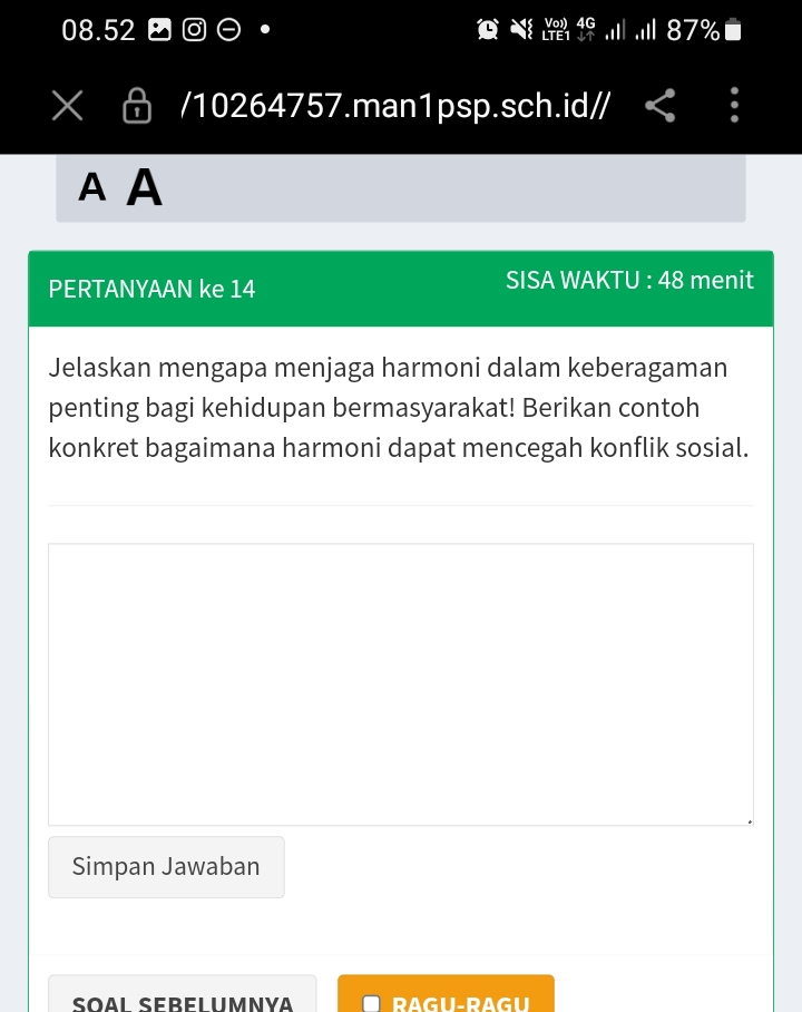 08.52 - .I| .iI| 87%■ 
/10264757.man1psp.sch.id// < . 
A A 
PERTANYAAN ke  14 SISA WAKTU : 48 menit 
Jelaskan mengapa menjaga harmoni dalam keberagaman 
penting bagi kehidupan bermasyarakat! Berikan contoh 
konkret bagaimana harmoni dapat mencegah konflik sosial. 
Simpan Jawaban 
RAGU-RAGU