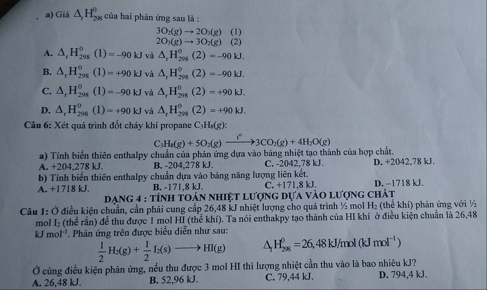 Giá △ _rH_(298)^0 của hai phản ứng sau là :
3O_2(g)to 2O_3(g) (1)
2O_3(g)to 3O_2(g) (2)
A. △ _rH_(298)^0(1)=-90kJ và △ _rH_(298)^0(2)=-90kJ.
B. △ _rH_(298)^0(1)=+90kJ và △ _rH_(298)^0(2)=-90kJ.
C. △ _rH_(298)^0(1)=-90kJ và △ _rH_(298)^0(2)=+90kJ.
D. △ _rH_(298)^0(1)=+90kJ và △ _rH_(298)^0(2)=+90kJ.
Câu 6: Xét quá trình đốt cháy khí propane C_3H_8(g):
C_3H_8(g)+5O_2(g)xrightarrow t°3CO_2(g)+4H_2O(g)
a) Tính biến thiên enthalpy chuẩn của phản ứng dựa vào bảng nhiệt tạo thành của hợp chất.
A. +204,278 kJ. B. -204.278 kJ. C. -2042,78 kJ. D. +2042,78 kJ.
b) Tính biến thiên enthalpy chuẩn dựa vào bảng năng lượng liên kết.
A. +1718 kJ. B. -171,8 kJ. C. +171,8 kJ. D. −1718 kJ.
Dạng 4 : tính toán nhiệt lượng dựa vào lượng chất
Câu 1: Ở điều kiện chuẩn, cần phải cung cấp 26,48 kJ nhiệt lượng cho quá trình ½ mol H_2 (thể khí) phản ứng với ½
mol I_2 (thể rắn) để thu được 1 mol HI (thể khí). Ta nói enthakpy tạo thành của HI khí ở điều kiện chuẩn là 26,48
kJ mol^(-1). Phản ứng trên được biểu diễn như sau:
 1/2 H_2(g)+ 1/2 I_2(s)to HI(g) △ _fH_(298)^0=26,48kJ/mol(kJmol^(-1))
Ở cùng điều kiện phản ứng, nếu thu được 3 mol HI thì lượng nhiệt cần thu vào là bao nhiêu kJ?
A. 26,48 kJ. B. 52,96 kJ. C. 79,44 kJ. D. 794,4 kJ.