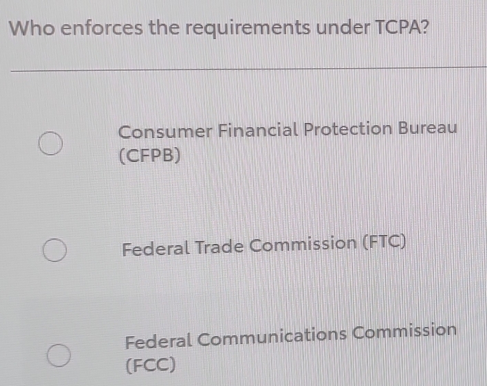 Who enforces the requirements under TCPA?
Consumer Financial Protection Bureau
(CFPB)
Federal Trade Commission (FTC)
Federal Communications Commission
(FCC)