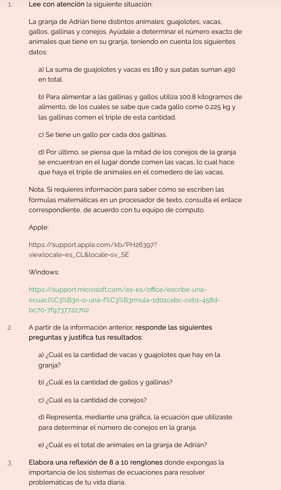 Lee con atención la siguiente situación:
La granja de Adrián tiene distintos animales: guajolotes, vacas,
gallos, gallinas y conejos. Ayúdale a determinar el número exacto de
animales que tiene en su granja, teniendo en cuenta los siguientes
datos:
a) La suma de guajolotes y vacas es 180 y sus patas suman 490
en total.
b) Para alimentar a las gallinas y gallos utiliza 100.8 kilogramos de
alimento, de los cuales se sabe que cada gallo come 0.225 kg y
las gallinas comen el triple de esta cantidad.
c) Se tiene un gallo por cada dos gallinas.
d) Por último, se piensa que la mitad de los conejos de la granja
se encuentran en el lugar donde comen las vacas, lo cual hace
que haya el triple de animales en el comedero de las vacas.
Nota. Si requieres información para saber cómo se escriben las
fórmulas matemáticas en un procesador de texto, consulta el enlace
correspondiente, de acuerdo con tu equipo de cómputo.
Apple:
https://support.apple.com/kb/PH26397?
viewlocale=es_CL&locale=sv_SE
Windows:
https://support.microsoft.com/es-es/office/escribir-una-
ecuaci%C3%B3n-o-una-f%C3%B3rmula-1d01cabc-ceb1-458d-
bc70-7f9737722702
2. A partir de la información anterior, responde las siguientes
preguntas y justifica tus resultados:
a) ¿Cuál es la cantidad de vacas y guajolotes que hay en la
granja?
b) ¿Cuál es la cantidad de gallos y gallinas?
c) ¿Cuál es la cantidad de conejos?
d) Representa, mediante una gráfica, la ecuación que utilizaste
para determinar el número de conejos en la granja.
e) ¿Cuál es el total de animales en la granja de Adrián?
3.  Elabora una reflexión de 8 a 10 renglones donde expongas la
importancia de los sistemas de ecuaciones para resolver
problemáticas de tu vida diaria.