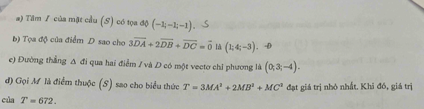 Tâm I của mặt cầu (S) có tọa độ (-1;-1;-1). 
b) Tọa độ của điểm D sao cho 3vector DA+2vector DB+vector DC=vector 0 là (1;4;-3). -D 
c) Đường thẳng △ di qua hai điểm / và D có một vectơ chỉ phương là (0;3;-4). 
d) Gọi M là điểm thuộc (S) sao cho biểu thức T=3MA^2+2MB^2+MC^2 đạt giá trị nhỏ nhất. Khi đó, giá trị
C. aT=672.