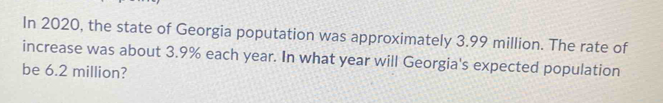 In 2020, the state of Georgia poputation was approximately 3.99 million. The rate of 
increase was about 3.9% each year. In what year will Georgia's expected population 
be 6.2 million?