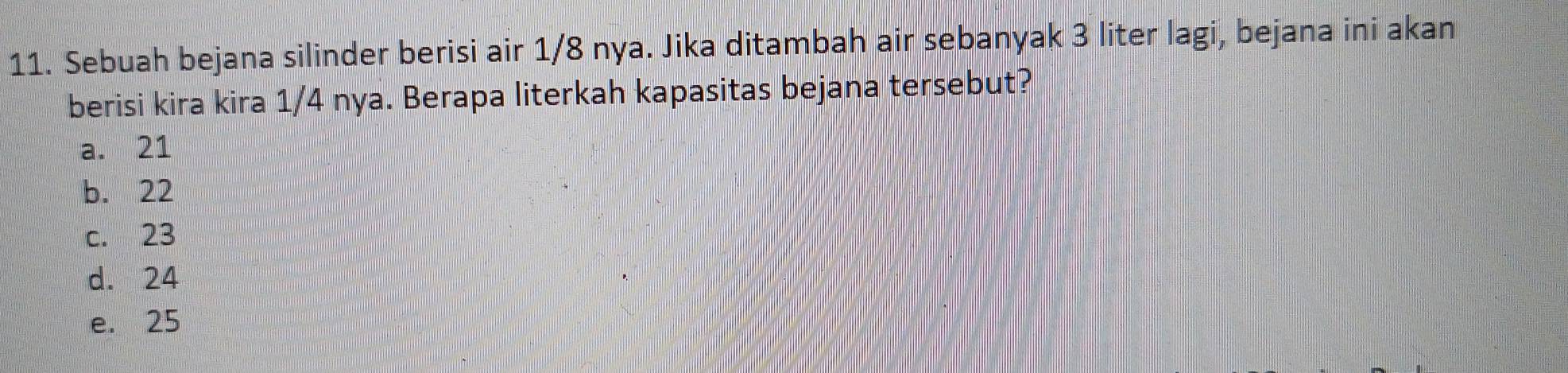 Sebuah bejana silinder berisi air 1/8 nya. Jika ditambah air sebanyak 3 liter lagi, bejana ini akan
berisi kira kira 1/4 nya. Berapa literkah kapasitas bejana tersebut?
a. 21
b. 22
c. 23
d. 24
e. 25