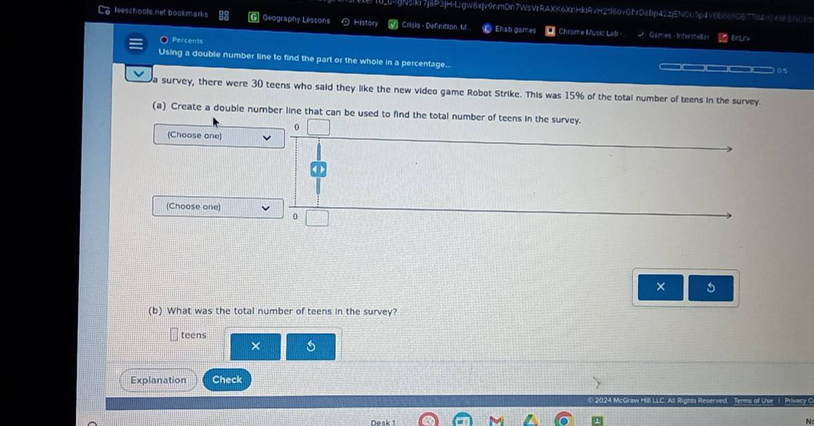 10_0-jgN3ikr7j8P3jH-IJgw8xjv9nmDn7WsVrRAXK6XnHkiRvH2tI8ovGhrDabp42zjENCU5p4V0b864DE7784vOX88NC4 
leeschools net bookmarks G Geography Lessons History Crisis - Definition, M. Ehab games Chrome Music Lab -. Games - Interstelias EtLite 
Percents 
Using a double number line to find the part or the whole in a percentage... —— (——(——)(——)(—— ○ 
a survey, there were 30 teens who said they like the new video game Robot Strike. This was 15% of the total number of teens in the survey. 
(a) Create a double number line that can be used to find the total number of teens in the survey. 
0 
(Choose one) 
(Choose one) 
× 5
(b) What was the total number of teens in the survey? 
teens 
× 5
Explanation Check 
2024 McGraw ll Rights Reserved. Terms of Use 1 Privacy C 
N