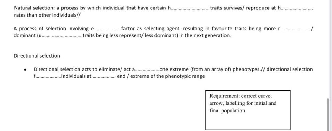 Natural selection: a process by which individual that have certain h_ traits survives/ reproduce at h_
rates than other individuals//
A process of selection involving e_ factor as selecting agent, resulting in favourite traits being more r_ /
dominant (u_ traits being less represent/ less dominant) in the next generation.
Directional selection
Directional selection acts to eliminate/ act a_ one extreme (from an array of) phenotypes.// directional selection
f._ .individuals at _end / extreme of the phenotypic range
Requirement: correct curve,
arrow, labelling for initial and
final population