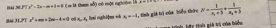 Bài 30.PT x^2-2x-m+1=0 (m là tham số) có một nghiệm là x=1+sqrt()
Bài 31.PT x^2+mx+2m-4=0 có x_1, x_2 hai nghiệm và x_1=-1 , tính giá trị của biểu thức N=frac 1x_1+3+frac 1x_2+3
* trình hã y tính giá trị của biểu