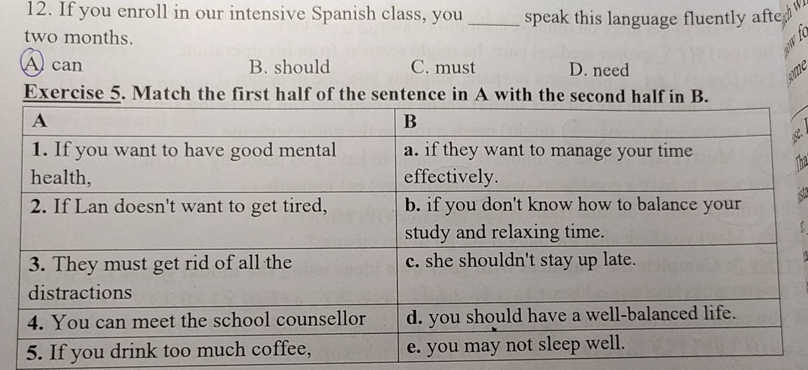 If you enroll in our intensive Spanish class, you_
speak this language fluently afte a
W
two months. 
a
Acan B. should C. must D. need
some
Exercise 5. Match the first half of the sentence in A with the second half in B.
se.
Tha
ast
5