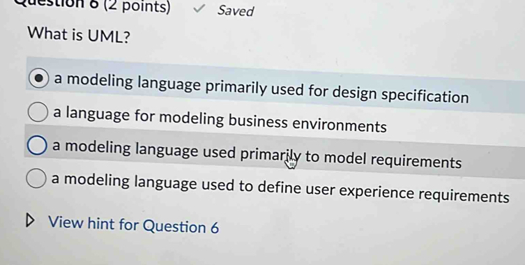 Saved
What is UML?
a modeling language primarily used for design specification
a language for modeling business environments
a modeling language used primarily to model requirements
a modeling language used to define user experience requirements
View hint for Question 6