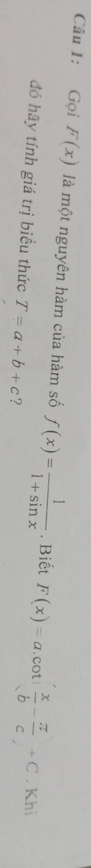 Gọi F(x) là một nguyên hàm của hàm số f(x)= 1/1+sin x . Biết F(x)=a.cot ( x/b - π /c +C. Khi 
đó hãy tính giá trị biểu thức T=a+b+c ?