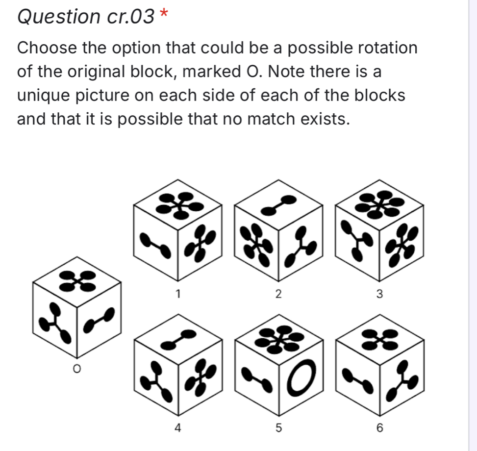 Question cr.03*
Choose the option that could be a possible rotation
of the original block, marked O. Note there is a
unique picture on each side of each of the blocks
and that it is possible that no match exists.
1
3
0