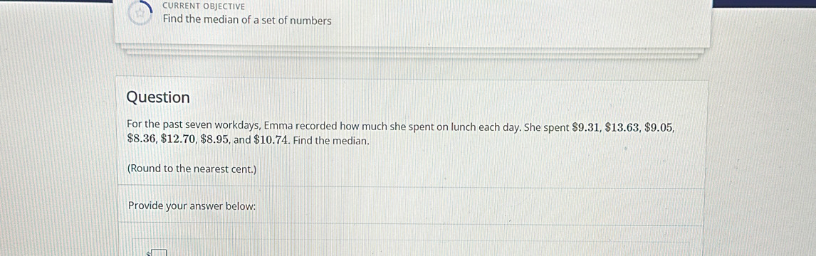 CURRENT OBJECTIVE 
Find the median of a set of numbers 
Question 
For the past seven workdays, Emma recorded how much she spent on lunch each day. She spent $9.31, $13.63, $9.05,
$8.36, $12.70, $8.95, and $10.74. Find the median. 
(Round to the nearest cent.) 
Provide your answer below: