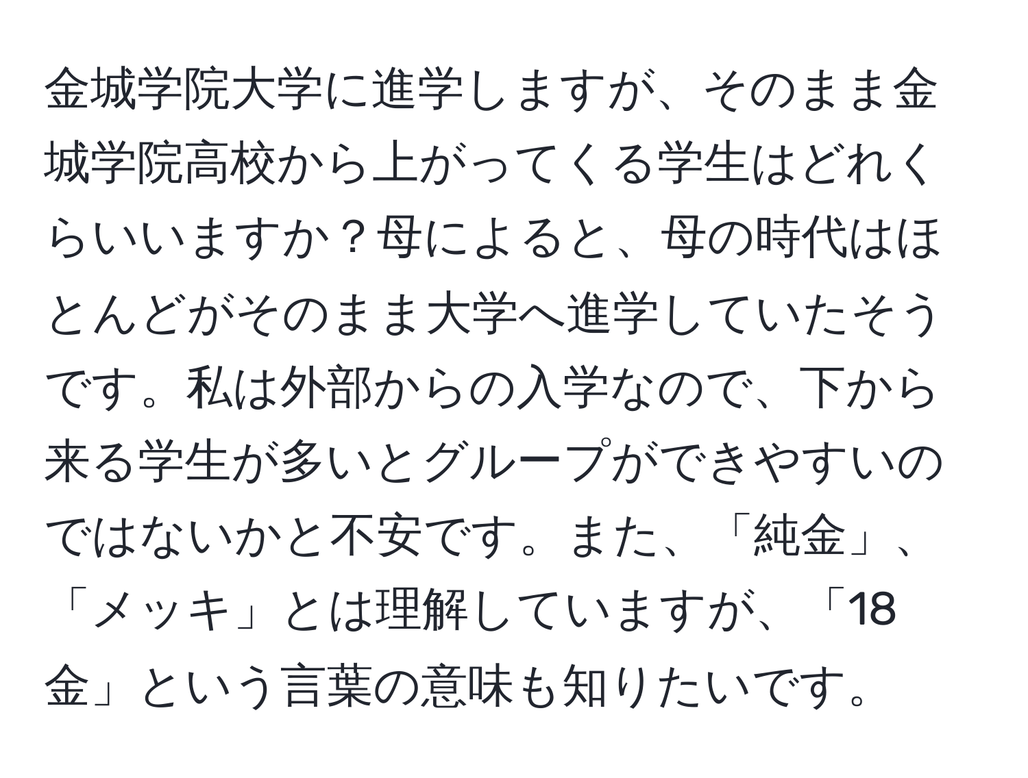 金城学院大学に進学しますが、そのまま金城学院高校から上がってくる学生はどれくらいいますか？母によると、母の時代はほとんどがそのまま大学へ進学していたそうです。私は外部からの入学なので、下から来る学生が多いとグループができやすいのではないかと不安です。また、「純金」、「メッキ」とは理解していますが、「18金」という言葉の意味も知りたいです。