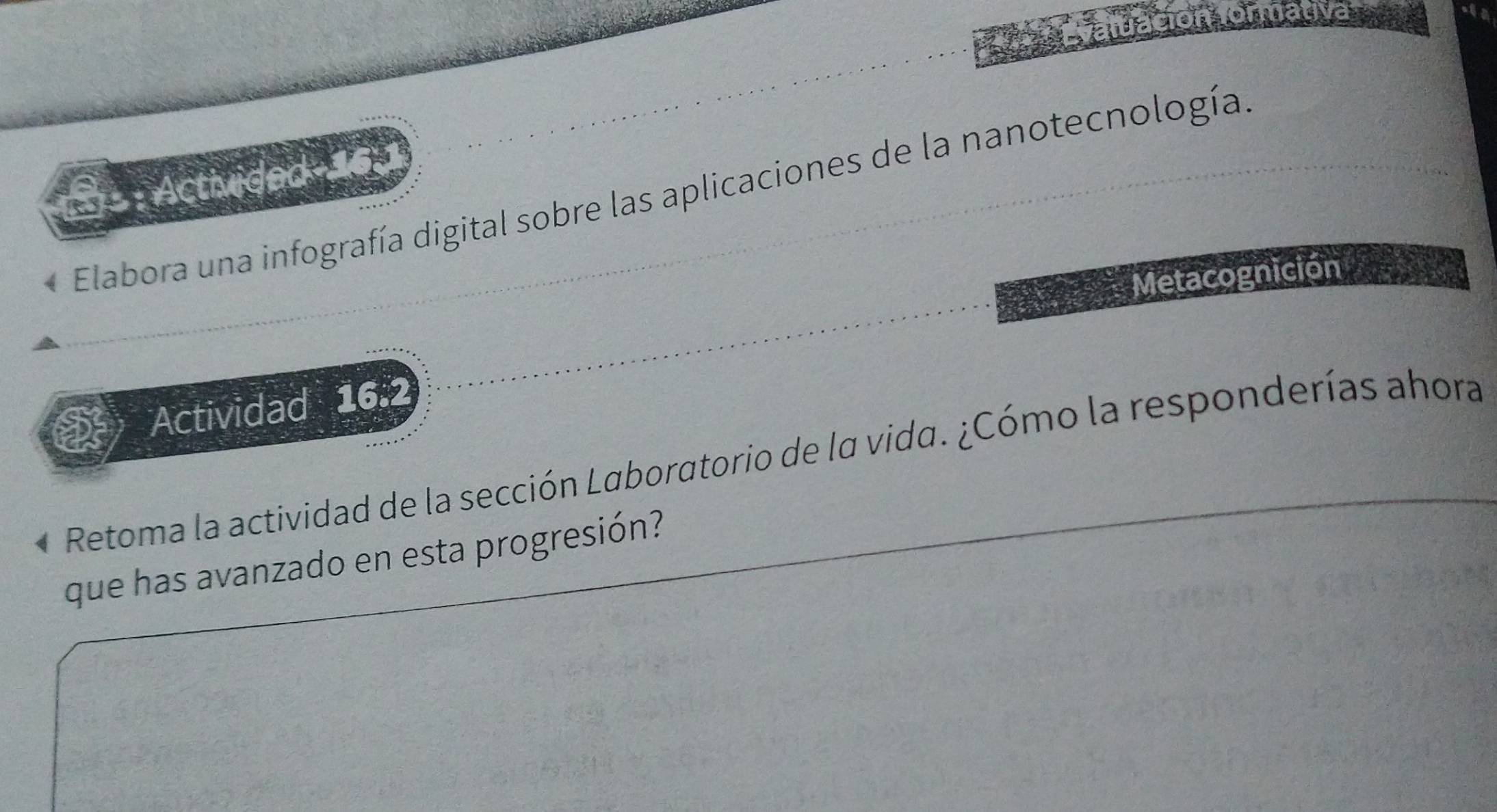 luación formativa 
: Activided 161 
Elabora una infografía digital sobre las aplicaciones de la nanotecnología. 
Metacognición 
Actividad 16.2 
Retoma la actividad de la sección Laboratorio de la vida. ¿Cómo la responderías ahora 
que has avanzado en esta progresión?