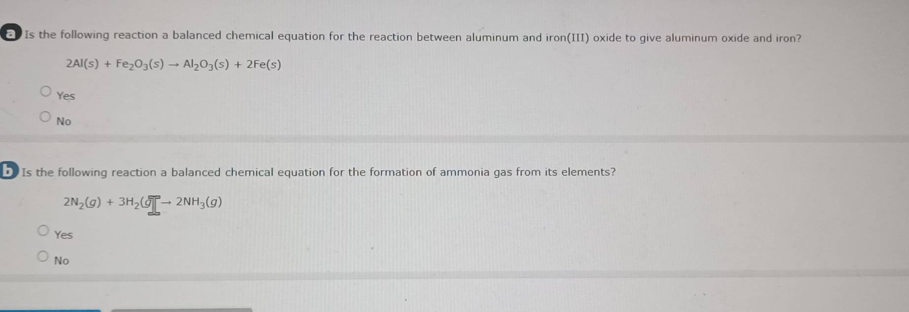 Is the following reaction a balanced chemical equation for the reaction between aluminum and iron(III) oxide to give aluminum oxide and iron?
2Al(s)+Fe_2O_3(s)to Al_2O_3(s)+2Fe(s)
Yes
No
Is the following reaction a balanced chemical equation for the formation of ammonia gas from its elements?
2N_2(g)+3H_2(g)leftharpoons 2NH_3(g)
Yes
No