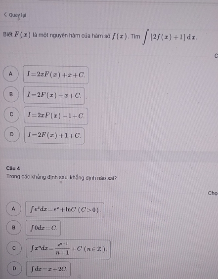 < Quay lại
Biết  F(x) là một nguyên hàm của hàm số f(x). Tìm ∈t [2f(x)+1]dx. 
C
A I=2xF(x)+x+C.
B I=2F(x)+x+C.
C I=2xF(x)+1+C.
D I=2F(x)+1+C. 
Câu 4
Trong các khắng định sau, khắng định nào sai?
Chọ
A ∈t e^xdx=e^x+ln C(C>0).
B ∈t 0dx=C.
C ∈t x^ndx= (x^(n+1))/n+1 +C(n∈ Z).
D ∈t dx=x+2C.