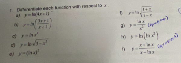 Differentiate each function with respect to x. 
a) y=ln (4x+1)
y=ln sqrt(frac 1+x)1-x
b) y=ln ( (3x+1)/x+1 ) y= ln x/x^2 
g) 
c) y=ln x^4 y=ln (ln x^2)
h) 
d) y=ln sqrt(3-x^2)
e) y=(ln x)^2
i) y= (x+ln x)/x-ln x 