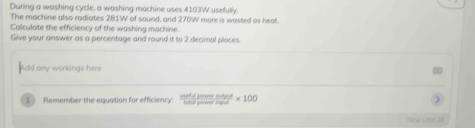 During a washing cycle, a washing machine uses 4103W usefully. 
The machine also radiates 281W of sound, and 270W more is wasted as heat. 
Calculate the efficiency of the washing machine. 
Give your answer as a percentage and round it to 2 decimal places. 
Add any workings here 
1 Remember the equation for efficiency:  usefulpoweroutput/totalpowerinput * 100
New Line 1