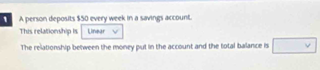 A person deposits $50 every week in a savings account. 
This relationship is Unear 
The relationship between the money put in the account and the total balance is □ vee 