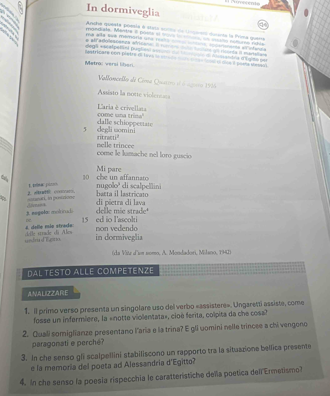 Novecento
In dormiveglia
ndiale 
vorreb
struita
Anche questa poesia è stata scritta de Ungaretti durante la Prima guerra
nalincor ella paro
mondiale. Mentre il poeta si trova in tinere, on assaito notturno richia-
ma alla sua memoria una realta comal isntana, appartenente all'infanzia
e all'adolescenza africane: il rumore delle lucilata gli ricorda il martellare
degli «scalpellini pugliesi assunti del Meniopio di Alessandria d'Egitto per
lastricare con pietre di lava le strade dalle cidáv (cosi ci dice il poeta stesso).
Metro: versi liberi.
Valloncello di Cima Quattro il 6 agosto 1916
Assisto la notte violentata
Laria è crivellata
come una trina'
dalle schioppettate
5 degli uomini
ritratti²
nelle trincee
come le lumache nel loro guscio
Mi pare
dalla
10 che un affannato
1. trina: pizzo.
nugolo’ di scalpellini
2. ritratti: contratti, batta il lastricato
spo rintanati, in posizione di pietra di lava
difensiva.
3. nugolo: moltitudi- delle mie strade⁴
ne.
15 ed io lascolti
4. delle mie strade:
delle strade di Ales- non vedendo
sandria d'Egitto.
in dormiveglia
(da Vita d’un uomo, A. Mondadori, Milano, 1942)
DAL TESTO ALLE COMPETENZE
ANALIZZARE
1. Il primo verso presenta un singolare uso del verbo «assistere». Ungaretti assiste, come
fosse un infermiere, la «notte violentata», cioè ferita, colpita da che cosa?
2. Quali somiglianze presentano l’aria e la trina? E gli uomini nelle trincee a chi vengono
paragonati e perché?
3. In che senso gli scalpellini stabiliscono un rapporto tra la situazione bellica presente
e la memoria del poeta ad Alessandria d’Egitto?
4. In che senso la poesia rispecchia le caratteristiche della poetica dell'Ermetismo?