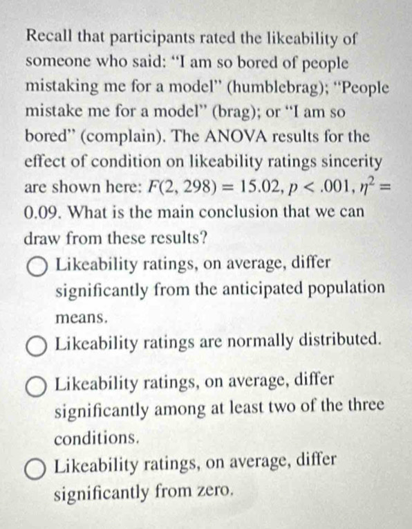 Recall that participants rated the likeability of
someone who said: “I am so bored of people
mistaking me for a model” (humblebrag); “People
mistake me for a model” (brag); or “I am so
bored” (complain). The ANOVA results for the
effect of condition on likeability ratings sincerity
are shown here: F(2,298)=15.02, p , n^2=
0.09. What is the main conclusion that we can
draw from these results?
Likeability ratings, on average, differ
significantly from the anticipated population
means.
Likeability ratings are normally distributed.
Likeability ratings, on average, differ
significantly among at least two of the three
conditions.
Likeability ratings, on average, differ
significantly from zero.