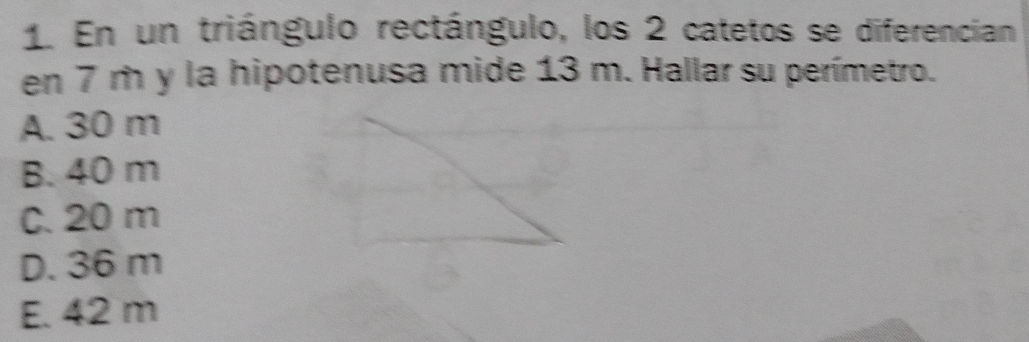 En un triángulo rectángulo, los 2 catetos se diferencian
en 7 m y la hipotenusa mide 13 m. Hallar su perímetro.
A. 30 m
B. 40 m
C. 20 m
D. 36 m
E. 42 m