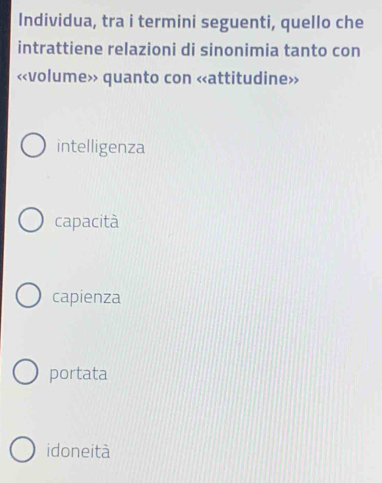 Individua, tra i termini seguenti, quello che
intrattiene relazioni di sinonimia tanto con
«volume» quanto con «attitudine»
intelligenza
capacità
capienza
portata
idoneità