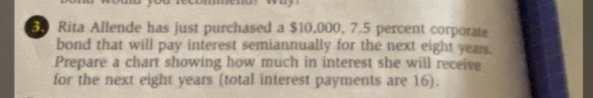 Rita Allende has just purchased a $10,000, 7.5 percent corporate 
bond that will pay interest semiannually for the next eight year. 
Prepare a chart showing how much in interest she will receive 
for the next eight years (total interest payments are 16).