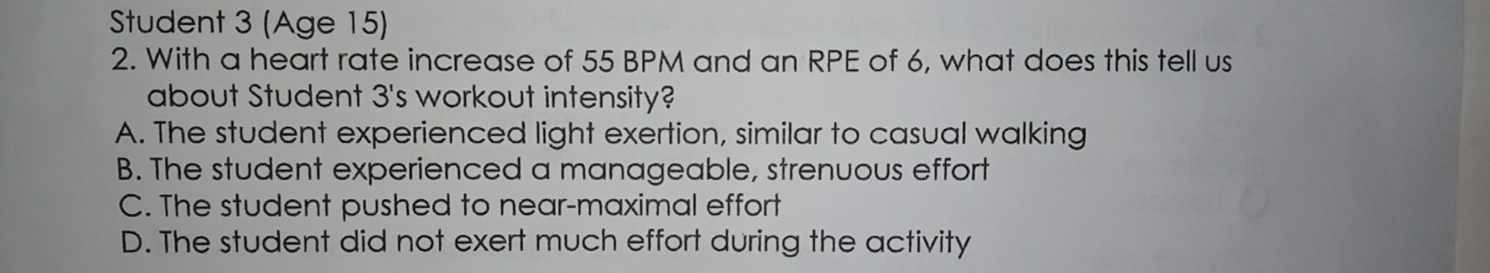 Student 3 (Age 15)
2. With a heart rate increase of 55 BPM and an RPE of 6, what does this tell us
about Student 3 's workout intensity?
A. The student experienced light exertion, similar to casual walking
B. The student experienced a manageable, strenuous effort
C. The student pushed to near-maximal effort
D. The student did not exert much effort during the activity