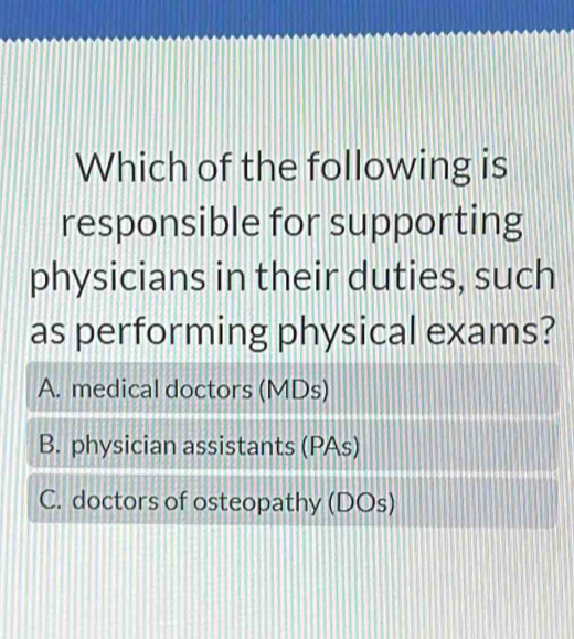 Which of the following is
responsible for supporting
physicians in their duties, such
as performing physical exams?
A. medical doctors (MDs)
B. physician assistants (PAs)
C. doctors of osteopathy (DOs)