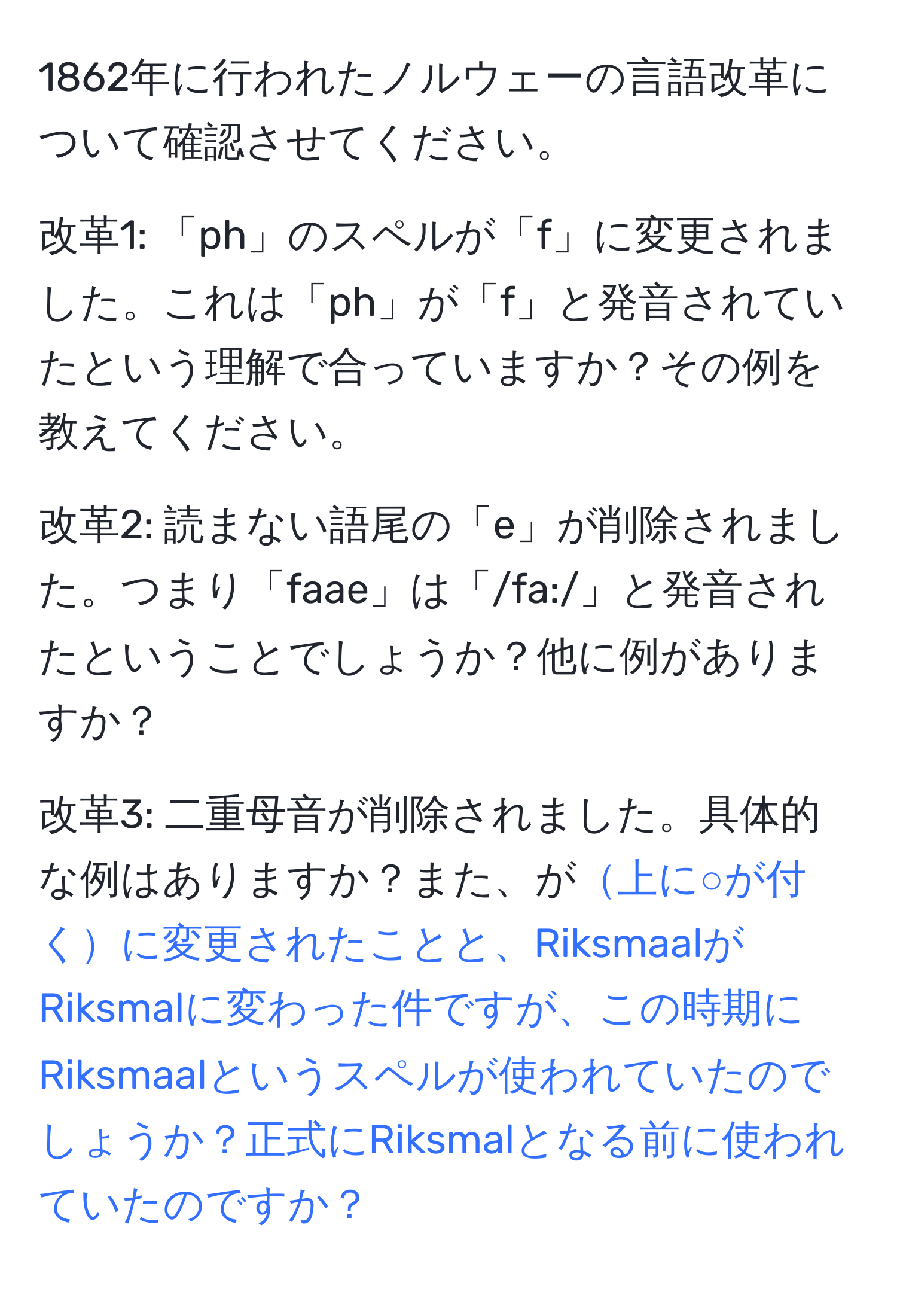 1862年に行われたノルウェーの言語改革について確認させてください。  
  
改革1: 「ph」のスペルが「f」に変更されました。これは「ph」が「f」と発音されていたという理解で合っていますか？その例を教えてください。  
  
改革2: 読まない語尾の「e」が削除されました。つまり「faae」は「/fa:/」と発音されたということでしょうか？他に例がありますか？  
  
改革3: 二重母音が削除されました。具体的な例はありますか？また、 が上に○が付くに変更されたことと、RiksmaalがRiksmalに変わった件ですが、この時期にRiksmaalというスペルが使われていたのでしょうか？正式にRiksmalとなる前に使われていたのですか？