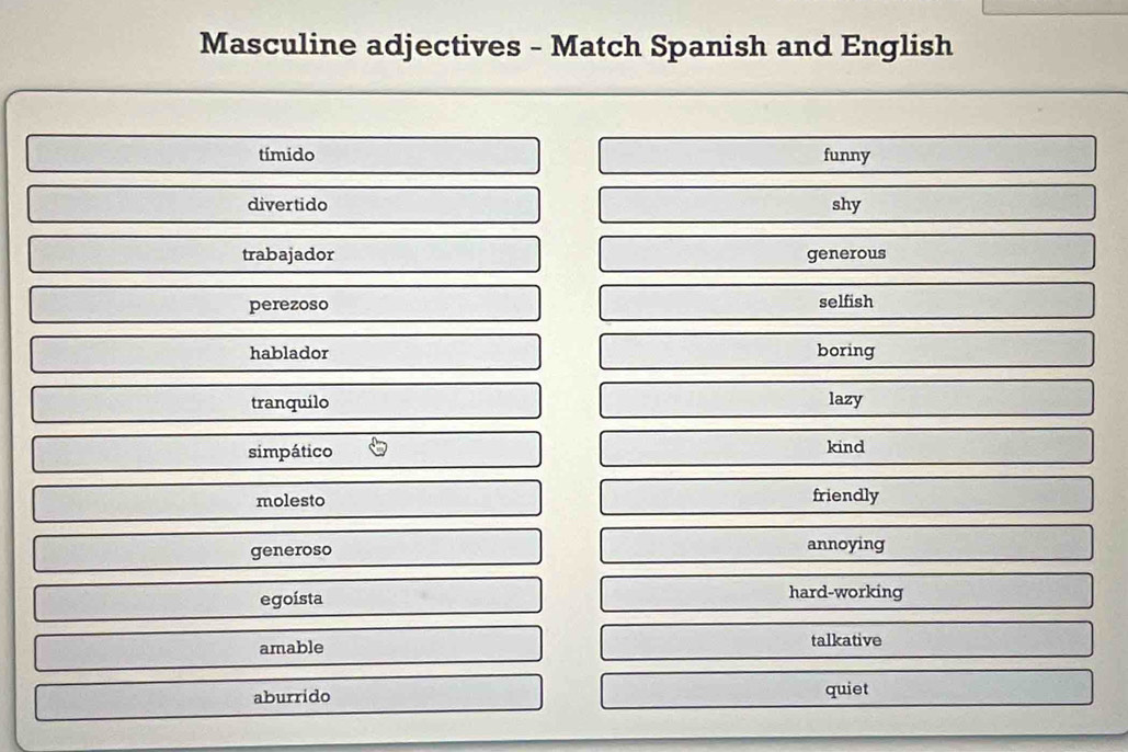 Masculine adjectives - Match Spanish and English
tímido funny
divertido shy
trabajador generous
perezoso
selfish
hablador boring
tranquilo lazy
simpático kind
molesto friendly
generoso annoying
egoísta hard-working
amable talkative
aburrido quiet