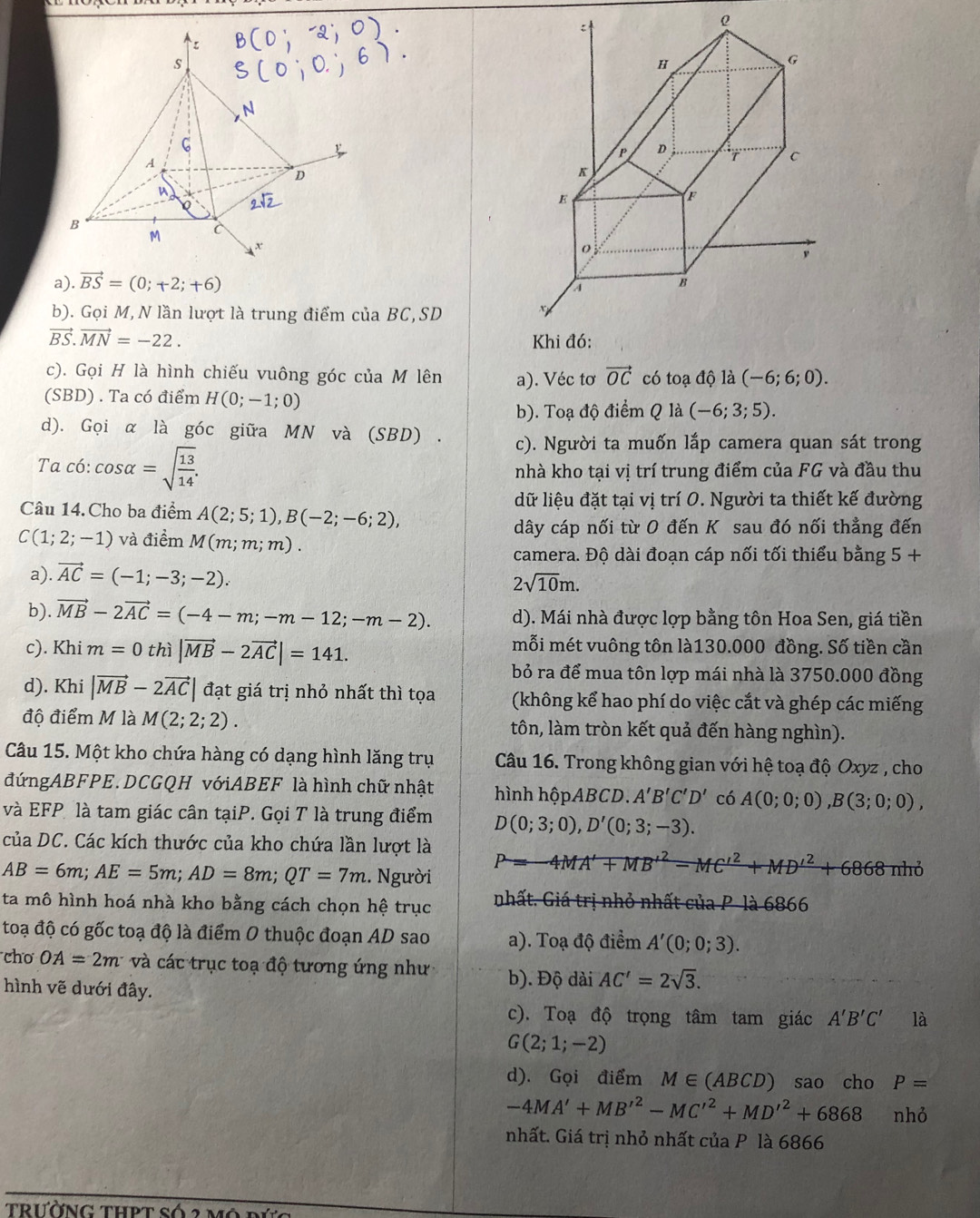 .vector BS=(0;+2;+6)
b). Gọi M, N lần lượt là trung điểm của BC,SD
vector BS.vector MN=-22.
c). Gọi H là hình chiếu vuông góc của M lên a). Véc tơ vector OC có toadhat oldot a(-6;6;0).
(SBD) . Ta có điểm H(0;-1;0) (-6;3;5).
b). Toạ độ điểm Q là
d). Gọi α là góc giữa MN và (SBD) . c). Người ta muốn lắp camera quan sát trong
Ta có: cos alpha =sqrt(frac 13)14.
nhà kho tại vị trí trung điểm của FG và đầu thu
Câu 14.Cho ba điểm A(2;5;1),B(-2;-6;2),
dữ liệu đặt tại vị trí 0. Người ta thiết kế đường
dây cáp nối từ 0 đến K sau đó nối thẳng đến
C(1;2;-1) và điểm M(m;m;m).
camera. Độ dài đoạn cáp nối tối thiểu bằng 5+
a). vector AC=(-1;-3;-2).
2sqrt(10)m.
b). vector MB-2vector AC=(-4-m;-m-12;-m-2). d). Mái nhà được lợp bằng tôn Hoa Sen, giá tiền
c). Khi m=0 thì |vector MB-2vector AC|=141. mỗi mét vuông tôn là130.000 đồng. Số tiền cần
bỏ ra để mua tôn lợp mái nhà là 3750.000 đồng
d). Khi |vector MB-2vector AC| đạt giá trị nhỏ nhất thì tọa (không kể hao phí do việc cắt và ghép các miếng
độ điểm M là M(2;2;2). tôn, làm tròn kết quả đến hàng nghìn).
Câu 15. Một kho chứa hàng có dạng hình lăng trụ  Câu 16. Trong không gian với hệ toạ độ Oxyz , cho
đứngABFPE. DCGQH vớiABEF là hình chữ nhật hình hộpABCD. A'B'C'D' có A(0;0;0),B(3;0;0),
và EFP là tam giác cân tạiP. Gọi T là trung điểm D(0;3;0),D'(0;3;-3).
của DC. Các kích thước của kho chứa lần lượt là P=-4MA'+MB'^2-MC'^2+MD'^2+6868 nhỏ
AB=6m;AE=5m;AD=8m;QT=7m. Người
ta mô hình hoá nhà kho bằng cách chọn hệ trục nhất. Giá trị nhỏ nhất của P là 6866
toạ độ có gốc toạ độ là điểm 0 thuộc đoạn AD sao a). Toạ độ điểm A'(0;0;3).
cho OA=2m và các trục toạ độ tương ứng như b). Độ dài AC'=2sqrt(3).
hình vẽ dưới đây.
c). Toạ độ trọng tâm tam giác A'B'C' là
G(2;1;-2)
d). Gọi điểm M∈ (ABCD) sao cho P=
-4MA'+MB'^2-MC'^2+MD'^2+6868 nhỏ
nhất. Giá trị nhỏ nhất của P là 6866
trường thPt